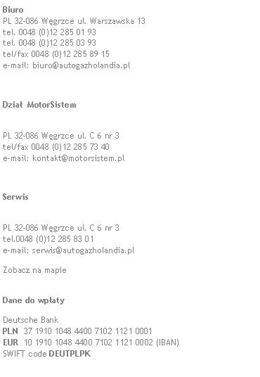 Pole tekstowe: Biuro 
PL 32-086 Wgrzce ul. Warszawska 13 
tel. 0048 (0)12 285 01 93 
tel. 0048 (0)12 285 03 93 
tel/fax 0048 (0)12 285 89 15 
e-mail: biuro@autogazholandia.pl Dzia  MotorSistem
PL 32-086 Wgrzce ul. C 6 nr 3 
tel/fax 0048 (0)12 285 73 40 
e-mail: kontakt@motorsistem.plSerwis 
PL 32-086 Wgrzce ul. C 6 nr 3 
tel.0048 (0)12 285 83 01 
e-mail: serwis@autogazholandia.plZobacz na mapie 
Dane do wpaty Deutsche Bank
PLN  37 1910 1048 4400 7102 1121 0001
EUR  10 1910 1048 4400 7102 1121 0002 (IBAN)
SWIFT code DEUTPLPK 